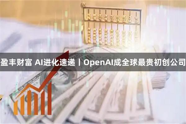 盈丰财富 AI进化速递丨OpenAI成全球最贵初创公司
