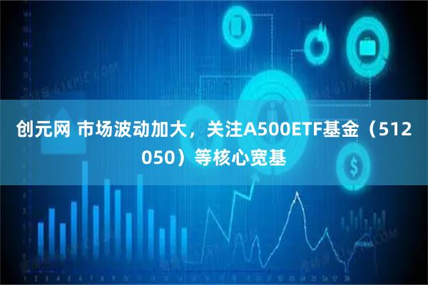 创元网 市场波动加大，关注A500ETF基金（512050）等核心宽基