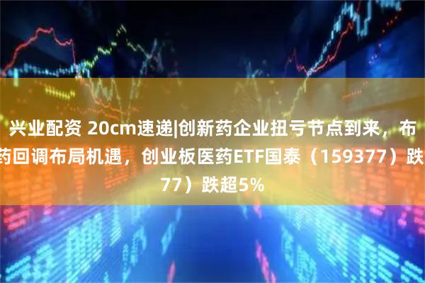 兴业配资 20cm速递|创新药企业扭亏节点到来，布局医药回调布局机遇，创业板医药ETF国泰（159377）跌超5%
