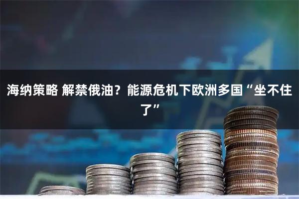 海纳策略 解禁俄油？能源危机下欧洲多国“坐不住了”